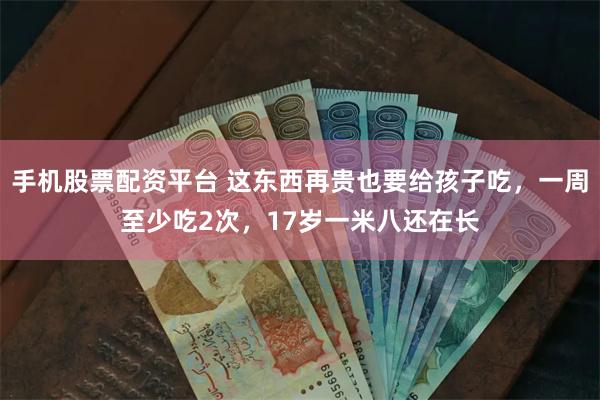 手机股票配资平台 这东西再贵也要给孩子吃，一周至少吃2次，17岁一米八还在长
