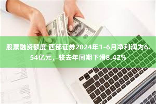 股票融资额度 西部证券2024年1-6月净利润为6.54亿元，较去年同期下滑8.42%