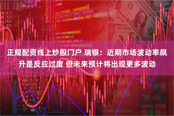 正规配资线上炒股门户 瑞银：近期市场波动率飙升是反应过度 但未来预计将出现更多波动