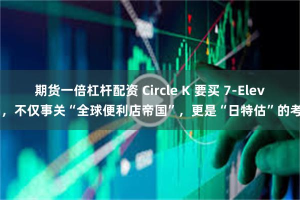 期货一倍杠杆配资 Circle K 要买 7-Eleven，不仅事关“全球便利店帝国”，更是“日特估”的考验