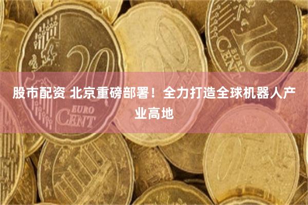 股市配资 北京重磅部署！全力打造全球机器人产业高地