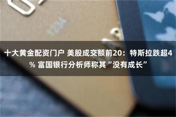 十大黄金配资门户 美股成交额前20：特斯拉跌超4% 富国银行分析师称其“没有成长”