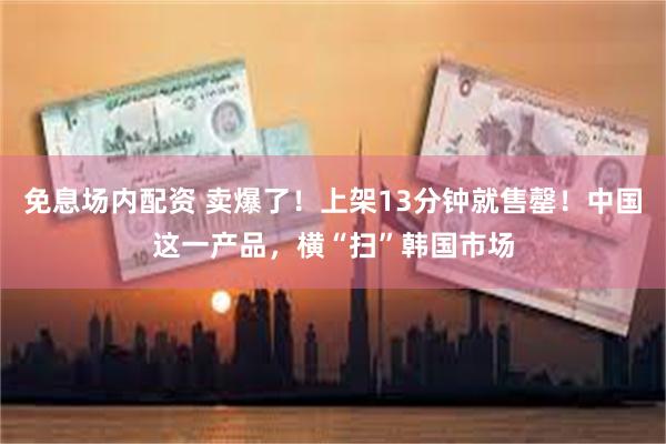 免息场内配资 卖爆了！上架13分钟就售罄！中国这一产品，横“扫”韩国市场