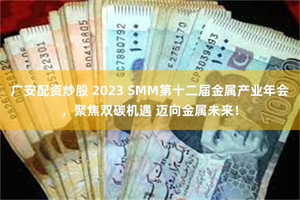 广安配资炒股 2023 SMM第十二届金属产业年会，聚焦双碳机遇 迈向金属未来！