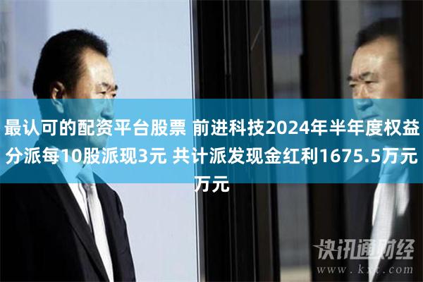 最认可的配资平台股票 前进科技2024年半年度权益分派每10股派现3元 共计派发现金红利1675.5万元
