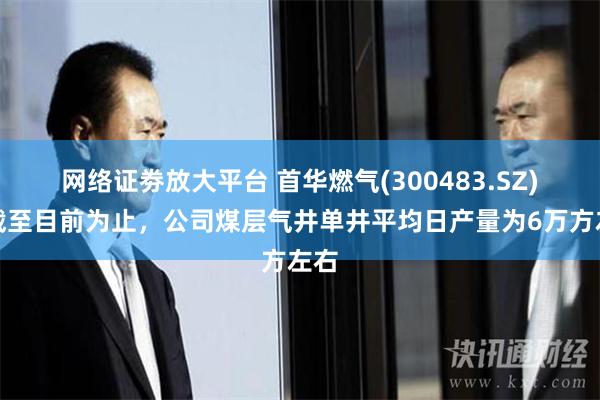 网络证劵放大平台 首华燃气(300483.SZ)：截至目前为止，公司煤层气井单井平均日产量为6万方左右