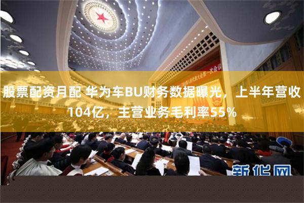 股票配资月配 华为车BU财务数据曝光，上半年营收104亿，主营业务毛利率55%
