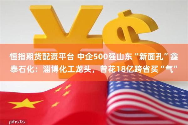 恒指期货配资平台 中企500强山东“新面孔”鑫泰石化：淄博化工龙头，曾花18亿跨省买“气”