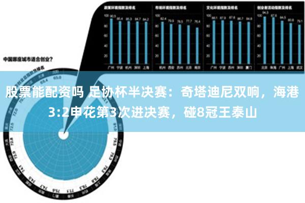股票能配资吗 足协杯半决赛：奇塔迪尼双响，海港3:2申花第3次进决赛，碰8冠王泰山