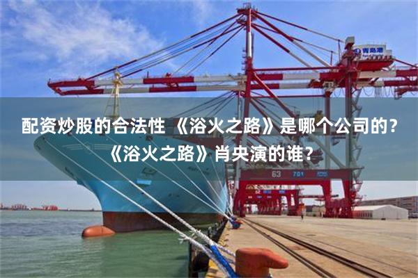 配资炒股的合法性 《浴火之路》是哪个公司的？《浴火之路》肖央演的谁？
