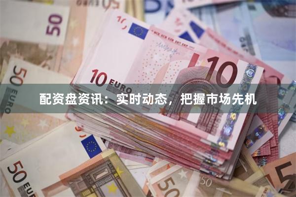 配资盘资讯：实时动态，把握市场先机