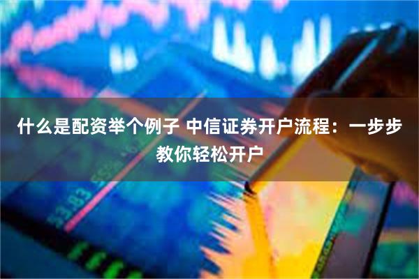 什么是配资举个例子 中信证券开户流程：一步步教你轻松开户