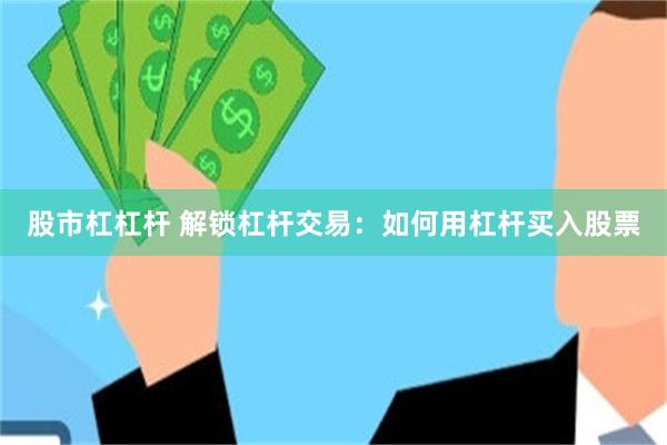 股市杠杠杆 解锁杠杆交易：如何用杠杆买入股票
