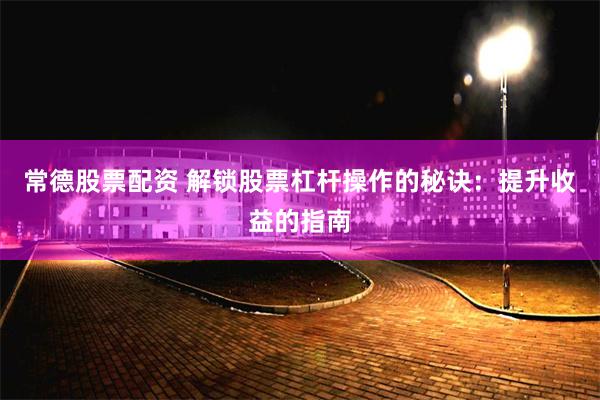 常德股票配资 解锁股票杠杆操作的秘诀：提升收益的指南