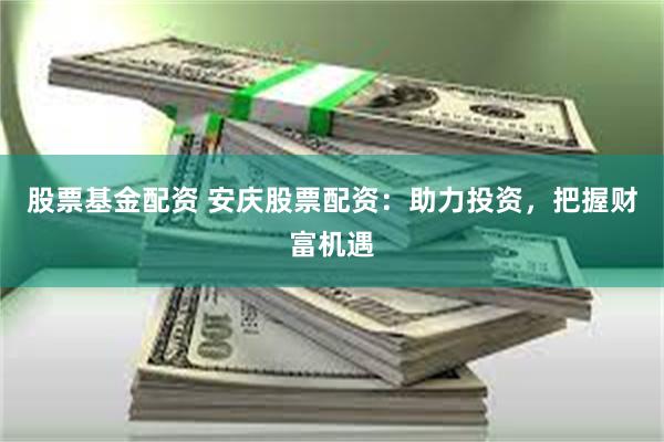 股票基金配资 安庆股票配资：助力投资，把握财富机遇
