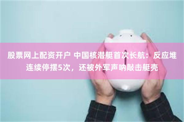股票网上配资开户 中国核潜艇首次长航：反应堆连续停摆5次，还被外军声呐敲击艇壳