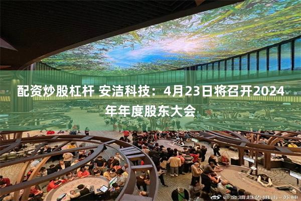 配资炒股杠杆 安洁科技：4月23日将召开2024年年度股东大会