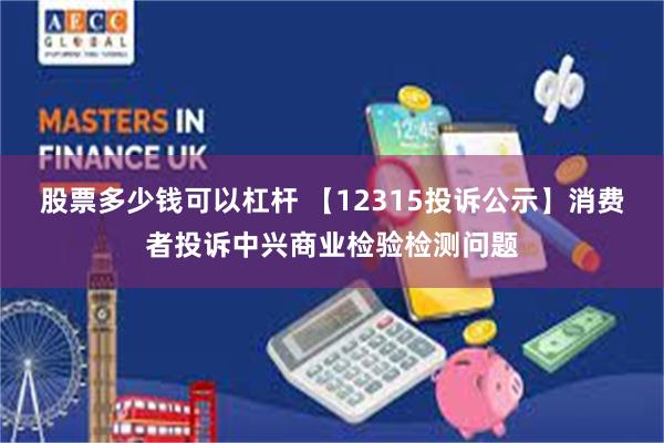 股票多少钱可以杠杆 【12315投诉公示】消费者投诉中兴商业检验检测问题