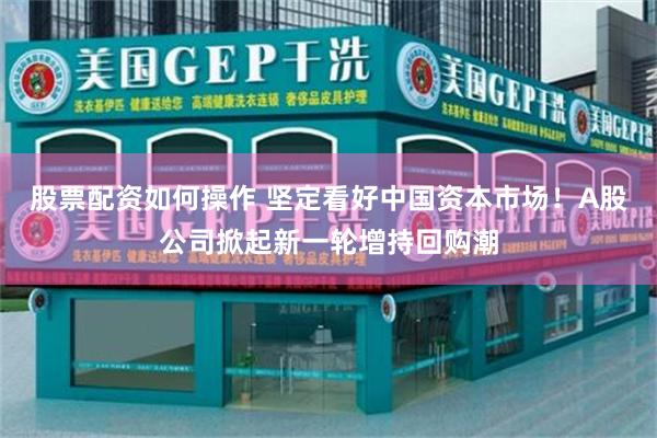 股票配资如何操作 坚定看好中国资本市场！A股公司掀起新一轮增持回购潮