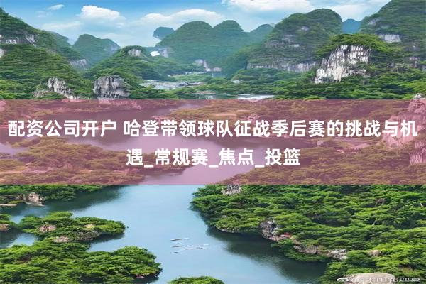 配资公司开户 哈登带领球队征战季后赛的挑战与机遇_常规赛_焦点_投篮
