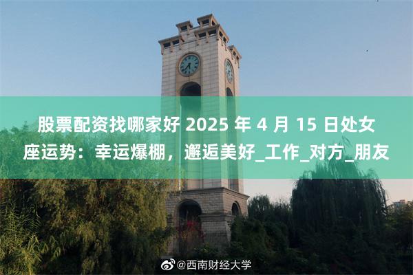 股票配资找哪家好 2025 年 4 月 15 日处女座运势：幸运爆棚，邂逅美好_工作_对方_朋友