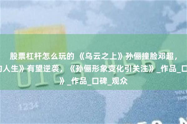 股票杠杆怎么玩的 《乌云之上》孙俪撞脸邓超，《蛮好的人生》有望逆袭，《孙俪形象变化引关注》_作品_口碑_观众