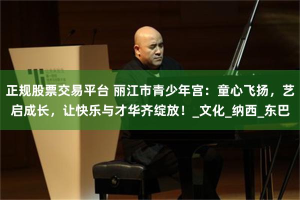 正规股票交易平台 丽江市青少年宫：童心飞扬，艺启成长，让快乐与才华齐绽放！_文化_纳西_东巴