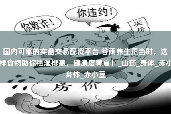 国内可靠的实盘交易配资平台 谷雨养生正当时，这 4 样食物助你祛湿排寒，健康度春夏！_山药_身体_赤小豆