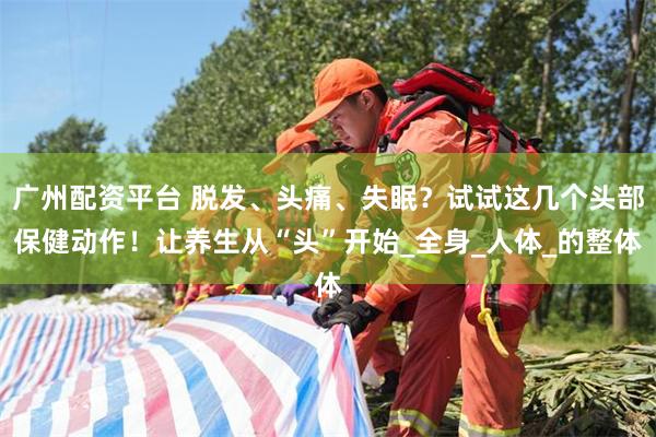 广州配资平台 脱发、头痛、失眠？试试这几个头部保健动作！让养生从“头”开始_全身_人体_的整体