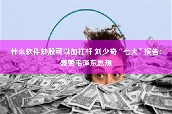 什么软件炒股可以加杠杆 刘少奇“七大”报告：盛赞毛泽东思想