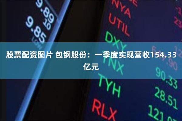 股票配资图片 包钢股份：一季度实现营收154.33亿元