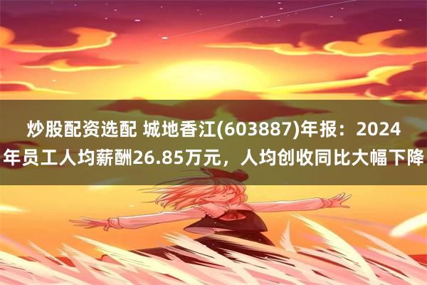 炒股配资选配 城地香江(603887)年报：2024年员工人均薪酬26.85万元，人均创收同比大幅下降