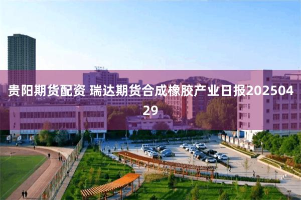 贵阳期货配资 瑞达期货合成橡胶产业日报20250429