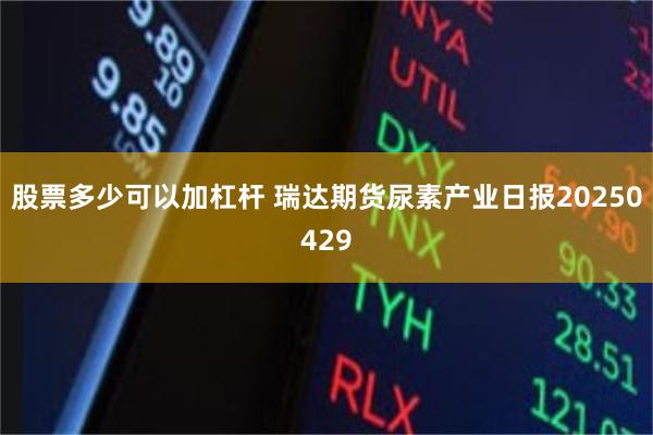 股票多少可以加杠杆 瑞达期货尿素产业日报20250429