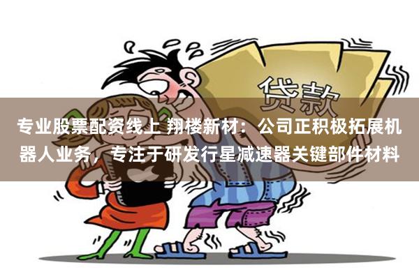 专业股票配资线上 翔楼新材：公司正积极拓展机器人业务，专注于研发行星减速器关键部件材料