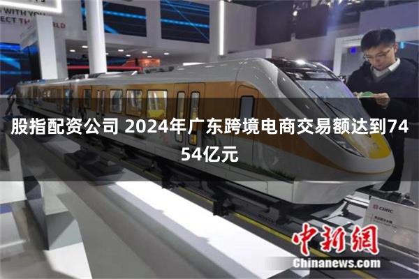 股指配资公司 2024年广东跨境电商交易额达到7454亿元