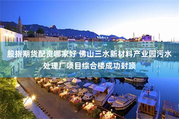 股指期货配资哪家好 佛山三水新材料产业园污水处理厂项目综合楼成功封顶