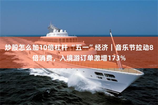 炒股怎么加10倍杠杆 “五一”经济｜音乐节拉动8倍消费，入境游订单激增173%
