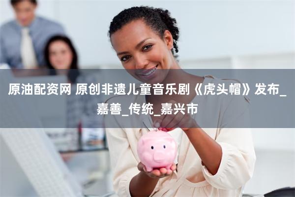 原油配资网 原创非遗儿童音乐剧《虎头帽》发布_嘉善_传统_嘉兴市