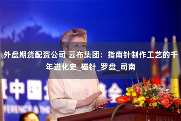 外盘期货配资公司 云布集团：指南针制作工艺的千年进化史_磁针_罗盘_司南