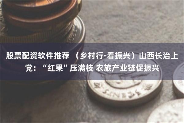 股票配资软件推荐 （乡村行·看振兴）山西长治上党：“红果”压满枝 农旅产业链促振兴