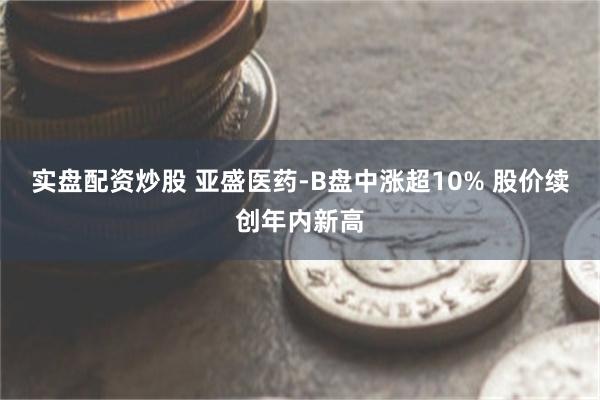 实盘配资炒股 亚盛医药-B盘中涨超10% 股价续创年内新高