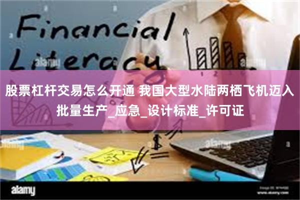 股票杠杆交易怎么开通 我国大型水陆两栖飞机迈入批量生产_应急_设计标准_许可证