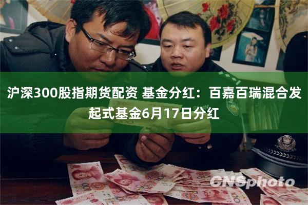 沪深300股指期货配资 基金分红：百嘉百瑞混合发起式基金6月17日分红