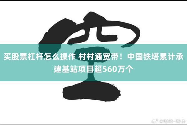 买股票杠杆怎么操作 村村通宽带！中国铁塔累计承建基站项目超560万个