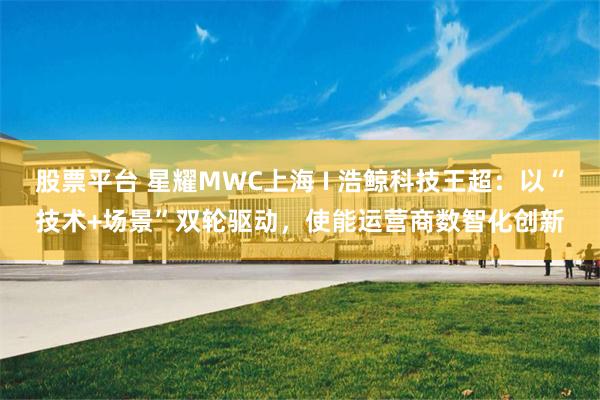 股票平台 星耀MWC上海 I 浩鲸科技王超：以“技术+场景”双轮驱动，使能运营商数智化创新