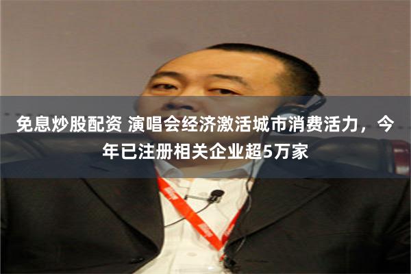 免息炒股配资 演唱会经济激活城市消费活力，今年已注册相关企业超5万家
