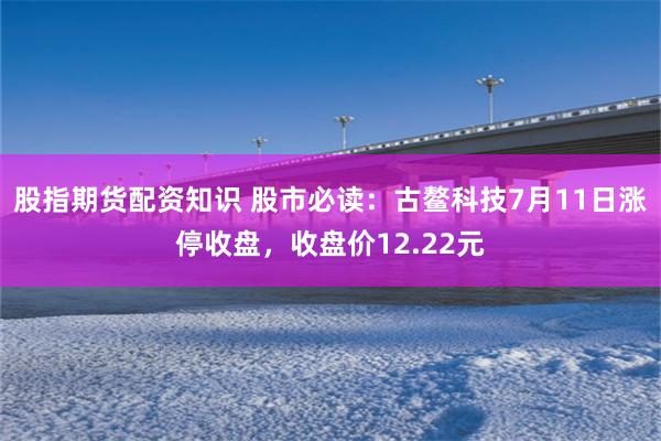 股指期货配资知识 股市必读：古鳌科技7月11日涨停收盘，收盘价12.22元