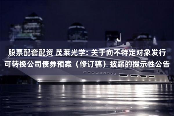 股票配套配资 茂莱光学: 关于向不特定对象发行可转换公司债券预案（修订稿）披露的提示性公告