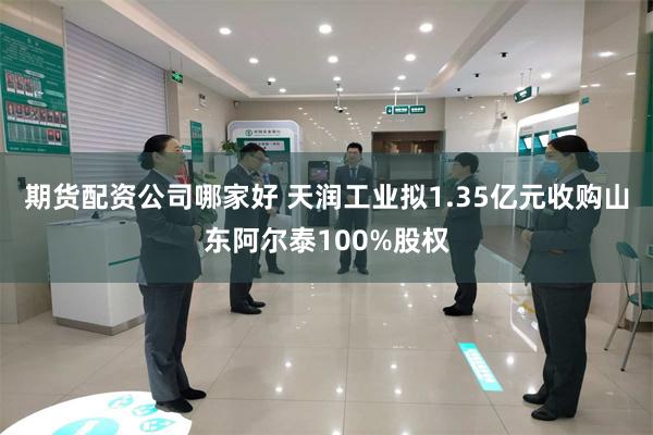 期货配资公司哪家好 天润工业拟1.35亿元收购山东阿尔泰100%股权